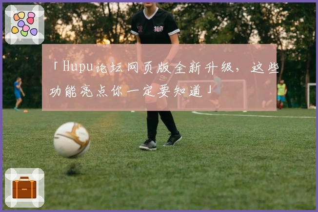 「Hupu论坛网页版全新升级，这些功能亮点你一定要知道」