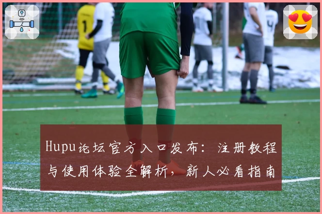 Hupu论坛官方入口发布：注册教程与使用体验全解析，新人必看指南