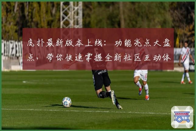 虎扑最新版本上线：功能亮点大盘点，带你快速掌握全新社区互动体验