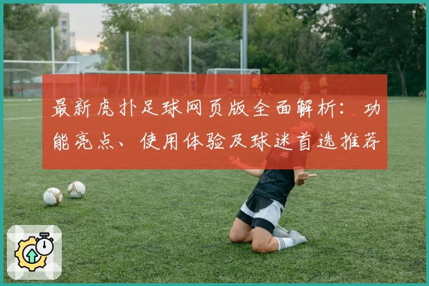 最新虎扑足球网页版全面解析：功能亮点、使用体验及球迷首选推荐