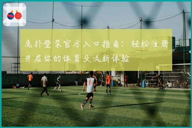 虎扑登录官方入口指南：轻松注册开启你的体育交流新体验
