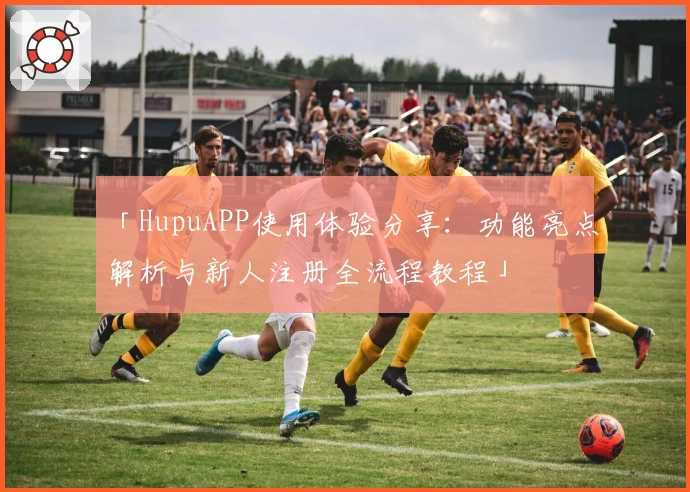 「HupuAPP使用体验分享:功能亮点解析与新人注册全流程教程」