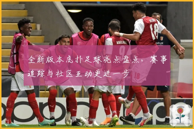 全新版本虎扑足球亮点盘点，赛事追踪与社区互动更进一步