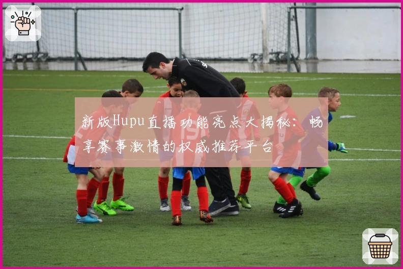 新版Hupu直播功能亮点大揭秘：畅享赛事激情的权威推荐平台