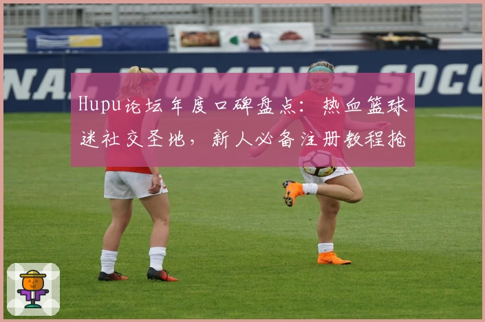 Hupu论坛年度口碑盘点：热血篮球迷社交圣地，新人必备注册教程抢先看