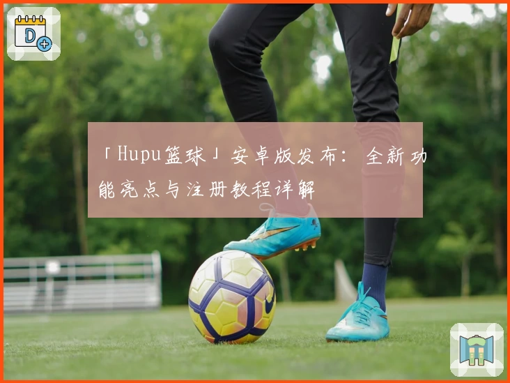 「Hupu篮球」安卓版发布:全新功能亮点与注册教程详解