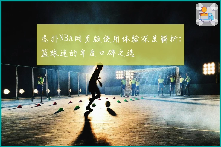 虎扑NBA网页版使用体验深度解析:篮球迷的年度口碑之选