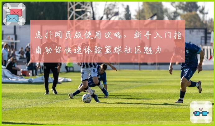 虎扑网页版使用攻略，新手入门指南助你快速体验篮球社区魅力