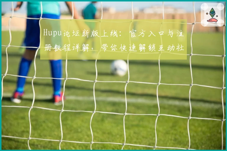 Hupu论坛新版上线：官方入口与注册教程详解，带你快速解锁互动社区新体验
