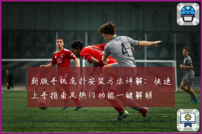 新版手机虎扑安装方法详解：快速上手指南及热门功能一键解锁