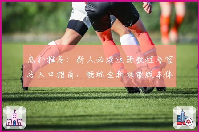 虎扑推荐:新人必读注册教程与官方入口指南,畅玩全新功能版本体验