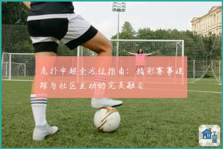 虎扑中超全方位指南：精彩赛事追踪与社区互动的完美融合