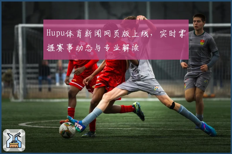 Hupu体育新闻网页版上线，实时掌握赛事动态与专业解读