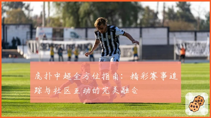 虎扑中超全方位指南：精彩赛事追踪与社区互动的完美融合