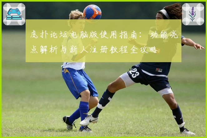 虎扑论坛电脑版使用指南：功能亮点解析与新人注册教程全攻略