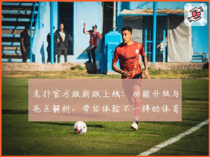 虎扑官方版新版上线：功能升级与亮点解析，带你体验不一样的体育社交互动