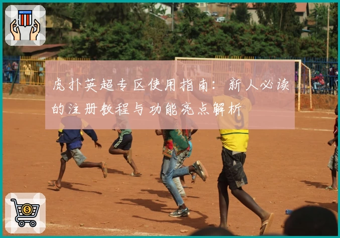 虎扑英超专区使用指南：新人必读的注册教程与功能亮点解析
