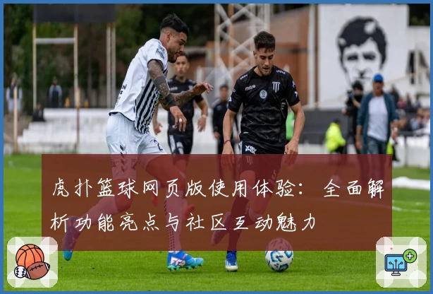 虎扑篮球网页版使用体验:全面解析功能亮点与社区互动魅力