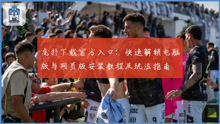虎扑下载官方入口：快速解锁电脑版与网页版安装教程及玩法指南