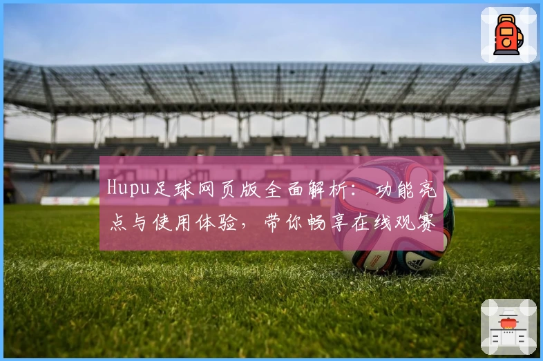 Hupu足球网页版全面解析：功能亮点与使用体验，带你畅享在线观赛乐趣