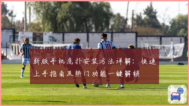 新版手机虎扑安装方法详解：快速上手指南及热门功能一键解锁