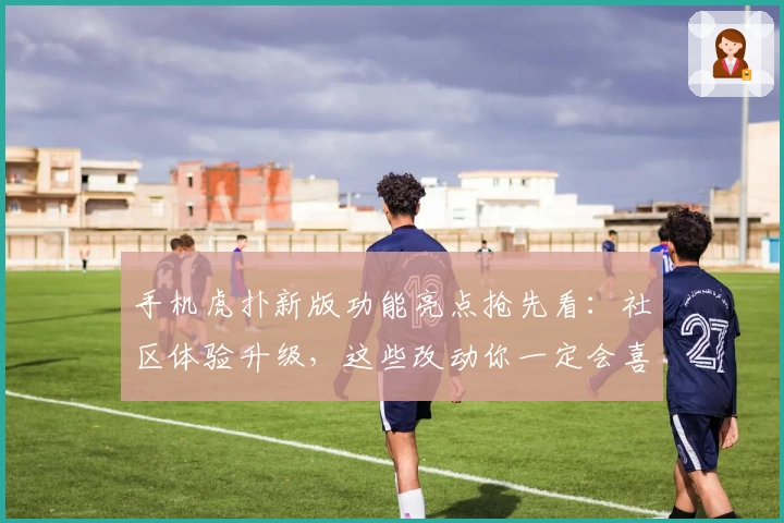 手机虎扑新版功能亮点抢先看：社区体验升级，这些改动你一定会喜欢！