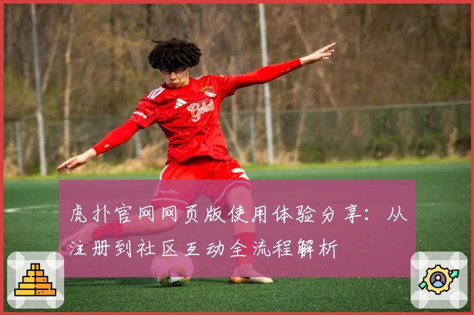 虎扑官网网页版使用体验分享：从注册到社区互动全流程解析