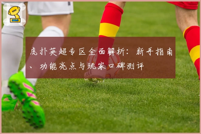 虎扑英超专区全面解析：新手指南、功能亮点与玩家口碑测评