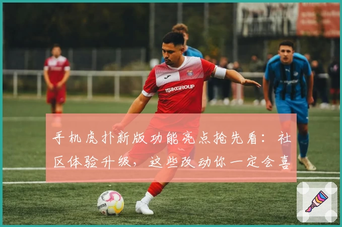 手机虎扑新版功能亮点抢先看：社区体验升级，这些改动你一定会喜欢！