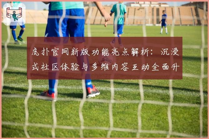虎扑官网新版功能亮点解析：沉浸式社区体验与多维内容互动全面升级