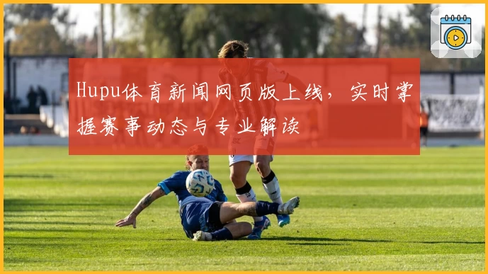 Hupu体育新闻网页版上线，实时掌握赛事动态与专业解读