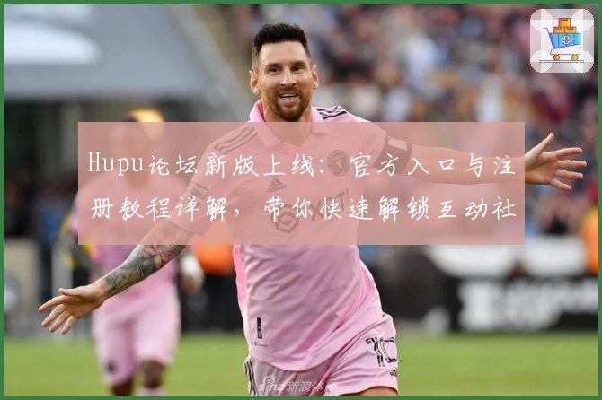 Hupu论坛新版上线：官方入口与注册教程详解，带你快速解锁互动社区新体验